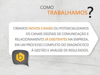 ?
              COMO
                  TRABALHAMOS

CRIAMOS NOVOS CANAIS OU POTENCIALIZAMOS
      OS CANAIS DIGITAIS DE COMUNICAÇÃO E
RELACIONAMENTO JÁ EXISTENTES NA EMPRESA,
EM UM PROCESSO COMPLETO DO DIAGNÓSTICO
         À GESTÃO E ANÁLISE DE RESULTADOS.
 