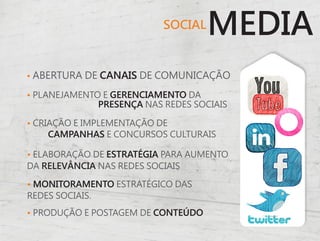 SOCIAL
                                    MEDIA
• ABERTURA DE CANAIS DE COMUNICAÇÃO

• PLANEJAMENTO E GERENCIAMENTO DA
              PRESENÇA NAS REDES SOCIAIS

• CRIAÇÃO E IMPLEMENTAÇÃO DE
     CAMPANHAS E CONCURSOS CULTURAIS

• ELABORAÇÃO DE ESTRATÉGIA PARA AUMENTO
DA RELEVÂNCIA NAS REDES SOCIAIS

• MONITORAMENTO ESTRATÉGICO DAS
REDES SOCIAIS.
• PRODUÇÃO E POSTAGEM DE CONTEÚDO
 