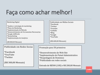 Faça como achar melhor!
Publicidade em Mídias Sociais
*Facebook
*Twitter
*Youtube
*Linkdin
*Blog
*Google
*YouTube
(R$ 600,00 Mensais)
Publicidade em Redes Socias
*Facebook
*YouTube
*Twitter
(R$ 300,00 Mensais)
Marketing Digital
*Analise e estrategia de marketing
*Plano de Marketing
*Implementação de Metodo
*Desenvolvimento de Ferramentas Necessarias
*Google AdWords
*Remarketing
*Implementação de Analytics
(R$ 800,00 Mensais)
Promoção para 50 primeiros
*Desenvolvimento do Web Site
*Implementação do Painel Administrativo
*Hospedagem de Dominios
*Publicidade em redes sociais
Entrada de R$500 (10X) e R$ 200,00 Mensais
 