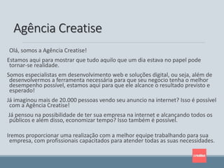 Olá, somos a Agência Creatise!
Estamos aqui para mostrar que tudo aquilo que um dia estava no papel pode
tornar-se realidade.
Somos especialistas em desenvolvimento web e soluções digital, ou seja, além de
desenvolvermos a ferramenta necessária para que seu negocio tenha o melhor
desempenho possível, estamos aqui para que ele alcance o resultado previsto e
esperado!
Já imaginou mais de 20.000 pessoas vendo seu anuncio na internet? Isso é possível
com a Agência Creatise!
Já pensou na possibilidade de ter sua empresa na internet e alcançando todos os
públicos e além disso, economizar tempo? Isso também é possível.
Iremos proporcionar uma realização com a melhor equipe trabalhando para sua
empresa, com profissionais capacitados para atender todas as suas necessidades.
Agência Creatise
 
