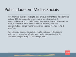 Atualmente a publicidade digital está em sua melhor fase, hoje cerca de
mais de 40% da população brasileira usa as redes sociais, é
aproximadamente 105,1 milhões de pessoas com acesso a internet no
Brasil. Isso reverte a um resultado muito positivo, pois há a
possibilidade de atingir números incríveis e com o melhor custo X
beneficio.
A publicidade nas mídias sociais é muito mais que redes sociais,
podendo ter uma abrangência muito maior, contando além de
Facebook, Google, Blogs ou Microblogs e etc.
Publicidade em Mídias Sociais
 