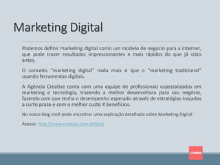 Podemos definir marketing digital como um modelo de negocio para a internet,
que pode trazer resultados impressionantes e mais rápidos do que já visto
antes.
O conceito “marketing digital” nada mais é que o “marketing tradicional”
usando ferramentas digitais.
A Agência Creatise conta com uma equipe de profissionais especializados em
marketing e tecnologia, trazendo a melhor desenvoltura para seu negócio,
fazendo com que tenha o desempenho esperado através de estratégias traçadas
a curto prazo e com o melhor custo X benefícios.
No nosso blog você pode encontrar uma explicação detalhada sobre Marketing Digital.
Acesse: http://www.creatise.com.br/blog
Marketing Digital
 
