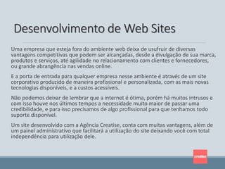Uma empresa que esteja fora do ambiente web deixa de usufruir de diversas
vantagens competitivas que podem ser alcançadas, desde a divulgação de sua marca,
produtos e serviços, até agilidade no relacionamento com clientes e fornecedores,
ou grande abrangência nas vendas online.
E a porta de entrada para qualquer empresa nesse ambiente é através de um site
corporativo produzido de maneira profissional e personalizada, com as mais novas
tecnologias disponíveis, e a custos acessíveis.
Não podemos deixar de lembrar que a internet é ótima, porém há muitos intrusos e
com isso houve nos últimos tempos a necessidade muito maior de passar uma
credibilidade, e para isso precisamos de algo profissional para que tenhamos todo
suporte disponível.
Um site desenvolvido com a Agência Creatise, conta com muitas vantagens, além de
um painel administrativo que facilitará a utilização do site deixando você com total
independência para utilização dele.
Desenvolvimento de Web Sites
 