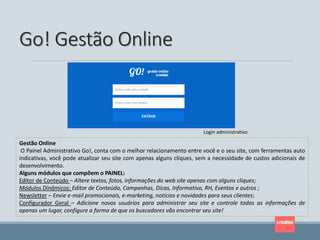 Go! Gestão Online
Gestão Online
O Painel Administrativo Go!, conta com o melhor relacionamento entre você e o seu site, com ferramentas auto
indicativas, você pode atualizar seu site com apenas alguns cliques, sem a necessidade de custos adicionais de
desenvolvimento.
Alguns módulos que compõem o PAINEL:
Editor de Conteúdo – Altere textos, fotos, informações do web site apenas com alguns cliques;
Módulos Dinâmicos: Editor de Conteúdo, Campanhas, Dicas, Informativo, RH, Eventos e outros ;
Newsletter – Envie e-mail promocionais, e-marketing, noticias e novidades para seus clientes;
Configurador Geral – Adicione novos usuários para administrar seu site e controle todas as informações de
apenas um lugar, configure a forma de que os buscadores vão encontrar seu site!
Login administrativo
 