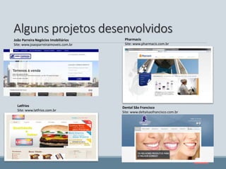 Alguns projetos desenvolvidos
Pharmacis
Site: www.pharmacis.com.br
Dental São Francisco
Site: www.deltalsaofrancisco.com.br
João Parreira Negócios Imobiliários
Site: www.joaoparreiraimoveis.com.br
Latfrios
Site: www.latfrios.com.br
 