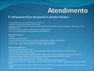 É o Responsável por prospectar e atender clientes.    - É através dele que as informações chegam até a agência; - Possui um forte vínculo profissional com o cliente; - Em agências médias e pequenas, geralmente um dos atendimentos é também proprietário da agência, atendendo as contas mais significativas; - Às vezes, o atendimento exerce também a função de planejamento; - Uma mesma agência pode ter vários profissionais de atendimento.   Perfil do Profissional: - arrojado; - com muita visão do mercado;  - grande conhecedor das técnicas de comunicação, sabendo como, quando e onde aplicá-las; - deve perceber e entender o que uma empresa anunciante espera da agência; - deve ser bom vendedor e ter conhecimento do trabalho está apresentando.   Funções do Atendimento: - levantar o briefing junto ao anunciante; - aprofundar seus conhecimentos sobre o mercado de atuação, sobre a empresa do cliente e seus concorrentes; - redigir o briefing e checá-lo com o cliente; - convocar a equipe de planejamento para discussões e decisão sobre os rumos da campanha (reuniões de planejamento); - abrir pedido interno de trabalho (PIT), direcionado às áreas competentes (criação, mídia, produção); - registrar as decisões por meio de relatórios (relatórios de visitas); - acompanhar os trabalhos de criação, mídia e produção, zelando pela qualidade e pelos custos; - avaliar o trabalho antes de levá-lo ao cliente, ouvindo as defesas dos setores envolvidos e comparando-as com os objetivos do cliente; - apresentar a campanha para o cliente, fundamentada nas informações deste, nas pesquisas realizadas e nas oportunidades do mercado; - agilizar os trâmites burocráticos envolvidos na aprovação da campanha.                   
