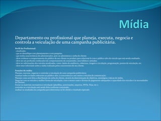Departamento ou profissional que planeja, executa, negocia e controla a veiculação de uma campanha publicitária.   Perfil do Profissional: - atualizado; - que se identifique com planejamento e com pesquisa; - que tenha características de administrador, pois vai administrar a verba do cliente. - deve conhecer o comportamento do público de seu cliente ou produto para relacioná-lo com o público-alvo do veículo que está sendo analisado; - deve ser um profundo conhecedor do comportamento do consumidor, seus hábitos e atitudes; - deve ter informações dos veículos atualizadas, como: dados de audiência, cobertura, tiragem e circulação, programação, pontos de veiculação, etc.  - deve estar informado sobre a mídia realizada pelos concorrentes de seu cliente.    Funções do mídia: Planejar, executar, negociar e controlar a veiculação de uma campanha publicitária: Analisar todos os dados referentes ao público-alvo, à concorrência e aos meios e veículos de comunicação; Planejar como será feita a distribuição da verba do cliente, através da determinação de objetivos, estratégias e táticas de mídia; Negociar com os veículos a melhor forma de veiculação, com o menor custo e formas de pagamento adequadas à capacidade dos veículos e às necessidades do clientes; Enviar os materiais necessários à veiculação (planilhas, autorizações, arquivos, DVDs, Fitas, etc.); controlar se a veiculação está sendo feita conforme contratado; analisar os resultados da campanha para determinar se foi obtido o resultado esperado.       