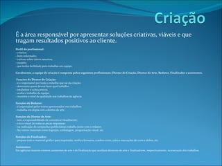É a área responsável por apresentar soluções criativas, viáveis e que tragam resultados positivos ao cliente.   Perfil do profissional: - criativo; - bem informado; - curioso sobre vários assuntos; - ousado; - que tenha facilidade para trabalhar em equipe. Geralmente, a equipe de criação é composta pelos seguintes profissionais: Diretor de Criação, Diretor de Arte, Redator, Finalizador e assistentes.      Funções do Diretor de Criação: - é o responsável por todo o trabalho que sai da criação; - determina quem deverá fazer qual trabalho; - estabelece e cobra prazos; - avalia o trabalho da equipe; - mantém o nível de qualidade nos trabalhos da agência.   Funções do Redator: - é responsável pelos textos apresentados nos trabalhos; - trabalha em dupla com o diretor de arte.    Funções do Diretor de Arte: - tem a responsabilidade de comunicar visualmente; - cria o visual de todas as peças impressas;  - na realização de campanhas publicitárias trabalha junto com o redator; - faz outros materiais como logotipo, embalagem, programação visual, etc.   Funções do Finalizador: - prepara todo o material gráfico para impressão, verifica formatos, confere cores, coloca marcações de corte e dobra, etc.   Assistentes: Em agências maiores existem assistentes de arte e de finalização que auxiliam diretores de arte e finalizadores, respectivamente, na execução dos trabalhos. 