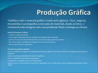 Viabiliza todo o material gráfico criado pela agência. Orça, negocia, encaminha e acompanha a execução do material, desde as fotos, o tratamento das imagens até a sua produção final e entrega ao cliente.   Perfil do Produtor Gráfico: - conhecer o mercado gráfico; - estar sempre informado sobre as mudanças e evoluções deste mercado; - precisa ter uma vasta lista de fornecedores, dos mais variados materiais gráficos; - deve saber avaliar a qualidade de imagens e de materiais impressos; - deve ser um excelente negociador.   Funções do produtor gráfico: orçar e providenciar imagens ou ilustrações para as peças gráficas, através do contato com fotógrafos, ilustradores e modelos; manter uma lista atualizada de fornecedores gráficos; orçar e encaminhar materiais para impressão; acompanhar os trabalhos junto aos fornecedores; negociar, junto aos fornecedores, materiais de qualidade com o melhor preço e boas condições de pagamento para o cliente. 