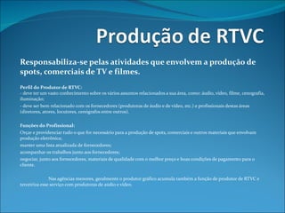 Responsabiliza-se pelas atividades que envolvem a produção de spots, comerciais de TV e filmes.   Perfil do Produtor de RTVC: - deve ter um vasto conhecimento sobre os vários assuntos relacionados a sua área, como: áudio, vídeo, filme, cenografia, iluminação; - deve ser bem relacionado com os fornecedores (produtoras de áudio e de vídeo, etc.) e profissionais destas áreas (diretores, atores, locutores, cenógrafos entre outros).   Funções do Profissional: Orçar e providenciar tudo o que for necessário para a produção de spots, comerciais e outros materiais que envolvam produção eletrônica; manter uma lista atualizada de fornecedores; acompanhar os trabalhos junto aos fornecedores; negociar, junto aos fornecedores, materiais de qualidade com o melhor preço e boas condições de pagamento para o cliente.   Nas agências menores, geralmente o produtor gráfico acumula também a função de produtor de RTVC e terceiriza esse serviço com produtoras de aúdio e vídeo. 
