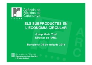 ELS SUBPRODUCTES EN
L’ECONOMIA CIRCULAR
Josep Maria Tost
Director de l’ARC
Barcelona, 30 de maig de 2013
 