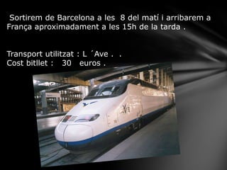 Sortirem de Barcelona a les 8 del matí i arribarem a
França aproximadament a les 15h de la tarda .
Transport utilitzat : L ´Ave . .
Cost bitllet : 30 euros .
 