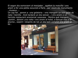 El segon dia esmorzem al menjador , agafem la motxilla i ens
anem a fer una petita excursió a París , per veure els monuments
, museus ...
Un cop fet , parem a una gelateria i ens mengem un bon gelat de
nata i Vainilla . Això tardarà un dia sencer , i ens anem a un
hermós restaurant anomenat vasavasa . Mentre què mengem
,sortim , donem una volta i ens anem al hotel, a banyar-nos a la
piscina , sopem i desprès de tot un dia tant complet ens anem al
llit .
 