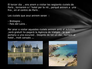El tercer dia , ens anem a visitar les següents ciutats de
París , tornarem a l´hotel per la nit , perquè anirem a una
fira , en el centre de París .
Les ciutats que avui anirem seran :
- Bretagne .
- Païs del Loira .
Per anar a visitar aquestes ciutats anirem amb el autobús
,serà gratuït ho pagarà la Agència de Viatges , ja que
pertany a una excursió . Desprès de tot un dia , tornem al
hotel , molt cansats ...
 