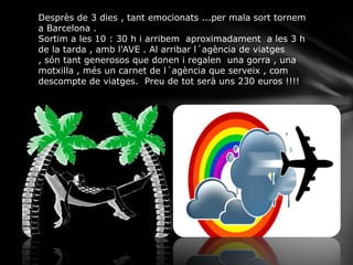 Desprès de 3 dies , tant emocionats ...per mala sort tornem
a Barcelona .
Sortim a les 10 : 30 h i arribem aproximadament a les 3 h
de la tarda , amb l'AVE . Al arribar l´agència de viatges
, són tant generosos que donen i regalen una gorra , una
motxilla , més un carnet de l´agència que serveix , com
descompte de viatges. Preu de tot serà uns 230 euros !!!!
 