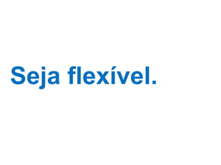 Seja flexível. 
