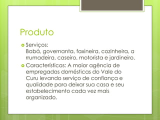 Produto
 Serviços:
  Babá, governanta, faxineira, cozinheira, a
  rrumadeira, caseiro, motorista e jardineiro.
 Características: A maior agência de
  empregadas domésticas do Vale do
  Curu levando serviço de confiança e
  qualidade para deixar sua casa e seu
  estabelecimento cada vez mais
  organizado.
 