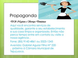 Propaganda
DS Negócios e Serviços Domésticos
Aqui você encontra serviços de
qualidade, garante o seu estabelecimento
e sua casa limpa e organizada. Então não
perca tempo entre em contato ou visite a
nossa agência .
Fone: (85) 9142-4861 ou 3323-1243
Avenida: Gabriel Aguiar Filho N° 220
, próximo á Câmara Municipal de
Tejuçuoca.
 