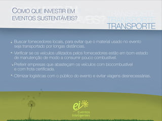 COMO QUE INVESTIR EM                               TRANSPORTE
EVENTOS SUSTENTÁVEIS?                              TRANSPORTE
                                                   TRANSPORTE
Buscar fornecedores locais, para evitar que o material usado no evento
seja transportado por longas distâncias.
Veriﬁcar se os veículos utilizados pelos fornecedores estão em bom estado
de manutenção de modo a consumir pouco combustível.
Preferir empresas que abasteçam os veículos com biocombustível
e com frota certiﬁcada.
Otimizar logísticas com o público do evento e evitar viagens desnecessárias.
 