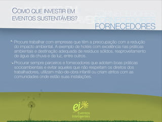 COMO QUE INVESTIR EM                        FORNECEDORES
EVENTOS SUSTENTÁVEIS?                       FORNECEDORES
                                            FORNECEDORES
Procure trabalhar com empresas que têm a preocupação com a redução
do impacto ambiental. A exemplo de hotéis com excelência nas práticas
ambientais e destinação adequada de resíduos sólidos, reaproveitamento
de água da chuva e da luz, entre outros.
Procurar sempre parceiros e fornecedores que adotem boas práticas
socioambientais e evitar aqueles que não respeitam os direitos dos
trabalhadores, utilizam mão-de-obra infantil ou criam atritos com as
comunidades onde estão suas instalações.
 