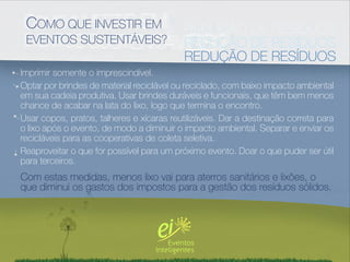 COMO QUE INVESTIR EM                      REDUÇÃO DE RESÍDUOS
 EVENTOS SUSTENTÁVEIS?                     REDUÇÃO DE RESÍDUOS
                                           REDUÇÃO DE RESÍDUOS
Imprimir somente o imprescindível.
Optar por brindes de material reciclável ou reciclado, com baixo impacto ambiental
em sua cadeia produtiva. Usar brindes duráveis e funcionais, que têm bem menos
chance de acabar na lata do lixo, logo que termina o encontro.
Usar copos, pratos, talheres e xícaras reutilizáveis. Dar a destinação correta para
o lixo após o evento, de modo a diminuir o impacto ambiental. Separar e enviar os
recicláveis para as cooperativas de coleta seletiva.
Reaproveitar o que for possível para um próximo evento. Doar o que puder ser útil
para terceiros.
Com estas medidas, menos lixo vai para aterros sanitários e lixões, o
que diminui os gastos dos impostos para a gestão dos resíduos sólidos.
 