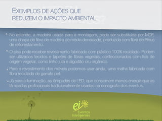 EXEMPLOS DE AÇÕES QUE
 REDUZEM O IMPACTO AMBIENTAL

No estande, a madeira usada para a montagem, pode ser substituída por MDF,
uma chapa de ﬁbra de madeira de média densidade, produzida com ﬁbra de Pinus
de reﬂorestamento.
O piso pode receber revestimento fabricado com plástico 100% reciclado. Podem
ser utilizados tecidos e tapetes de ﬁbras vegetais, confeccionados com ﬁos de
origem vegetal, como linho juta e algodão cru orgânico.
Para o revestimento dos móveis podemos usar ainda, uma malha fabricada com
ﬁbra reciclada de garrafa pet.
Já para a iluminação, as lâmpadas de LED, que consomem menos energia que as
lâmpadas proﬁssionais tradicionalmente usadas na cenograﬁa dos eventos.
 