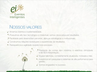 CONGRESSOS REUNIÕES SEMINÁRIOS JORNADAS
                         WORKSHOPS    CONVENÇÕES    LANÇAMENTOS
                         SHOWS    EVENTOS FESTIVOS E TEMÁTICOS
                       TURISMO DE INCENTIVO RODADAS DE NEGÓCIOS



NOSSOS VALORES
Amamos eventos e sustentabilidade.
Possuímos alto teor tecnológico e intelectual, somos obcecados por resultados.
Facilidade para desenvolver parcerias, alianças estratégicas e institucionais.
Construímos relações duradouras e experiências de resultados.
Transparência e agilidade durante todo processo.

                                  Prestação de contas sem mistérios e relatórios otimizáveis
                                  e de fácil interpretação.
                                  Equipe talentosa, constantemente atualizada, motivada e feliz.
                                  Investimos em pesquisas e sistemas de alta performance para
                                  gestão.
                                  Somos engajados no sucesso.
 