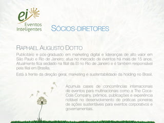SÓCIOS-DIRETORES

RAPHAEL AUGUSTO DOTTO
Publicitário e pós-graduado em marketing digital e lideranças de alto valor em
São Paulo e Rio de Janeiro; atua no mercado de eventos há mais de 15 anos.
Atualmente ﬁca sediado na ﬁlial da EI no Rio de Janeiro e é também responsável
pela ﬁlial em Brasília.
Está à frente da direção geral, marketing e sustentabilidade da holding no Brasil.

                             Acumula cases de concorrências internacionais
                             de eventos para multinacionais como a The Coca-
                             Cola Company, prêmios, publicações e experiência
                             notável no desenvolvimento de práticas pioneiras
                             de ações sustentáveis para eventos corporativos e
                             governamentais.
 