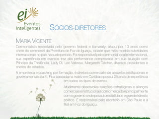 SÓCIOS-DIRETORES
MARIA VICENTE
Cerimonialista respeitada pelo governo federal e Itamaraty; atuou por 10 anos como
chefe do cerimonial da Prefeitura de Foz do Iguaçu, cidade que mais recebia autoridades
internacionais no país naquele período. Foi responsável pelo cerimonial local e internacional,
sua experiência em eventos traz alta performance comprovada em sua atuação com
Príncipe da Thailândia, Lady Di, Lec Valessa, Margareth Tatcher, diversos presidentes e
chefes de estados.
A empreteca e coaching por formação, é diretora comercial e de assuntos institucionais e
governamentais da EI. Fica baseada na matriz em Curitiba e possui 25 anos de experiência
                               em todos os tipos de evento.
                                  Atualmente desenvolve relações estratégicas e alianças
                                  comerciais e institucionais com o mercado e principalmente
                                  com o governo onde possui credibilidade e grande trânsito
                                  político. É responsável pelo escritório em São Paulo e a
                                  ﬁlial em Foz do Iguaçu.
 