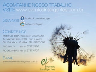 ACOMPANHE NOSSO TRABALHO,
VISITE www.eventosinteligentes.com.br
                      facebook.com/eifanpage
SIGA-NOS
                       twitter.com/sigaei


CONTATE-NOS
Matriz CURITIBA PABX +55 41 3272 0001
Av. Manoel Ribas, 6099 . piso superior
Sta. Felicidade . Curitiba . PR . 82020-000
SÃO PAULO        +55 11   3717 2406
RIO DE JANEIRO +55 21 3717 4737


E-MAIL
eventos@eventosinteligentes.com.br
 