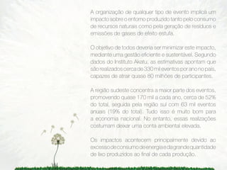 A organização de qualquer tipo de evento implica um
impacto sobre o entorno produzido tanto pelo consumo
de recursos naturais como pela geração de resíduos e
emissões de gases de efeito estufa.

O objetivo de todos deveria ser minimizar este impacto,
mediante uma gestão eﬁciente e sustentável. Segundo
dados do Instituto Akatu, as estimativas apontam que
são realizados cerca de 330 mil eventos por ano no país,
capazes de atrair quase 80 milhões de participantes.

A região sudeste concentra a maior parte dos eventos,
promovendo quase 170 mil a cada ano, cerca de 52%
do total, seguida pela região sul com 63 mil eventos
anuais (19% do total). Tudo isso é muito bom para
a economia nacional. No entanto, essas realizações
costumam deixar uma conta ambiental elevada.

Os impactos acontecem principalmente devido ao
excesso de consumo de energia e da grande quantidade
de lixo produzidos ao ﬁnal de cada produção.
 