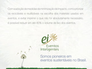 Com a adoção de medidas de minimização de impacto, como priorizar
os recicláveis e reutilizáveis na escolha dos materiais usados em
eventos, e evitar imprimir o que não for absolutamente necessário,
é possível reduzir em até 80% o volume de lixo dos eventos.




                            Somos pioneiros em
                            eventos sustentáveis no Brasil.
 