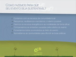 COMO FAZEMOS PARA QUE
SEU EVENTO SEJA SUSTENTÁVEL?


     Contamos com os recursos da comunidade local
     Reduzimos, reutilizamos e reciclamos o máximo possível
     Gerimos os recursos energéticos e as mobilidades de forma eﬁcaz
     Compensamos as emissões causadas pelos efeitos do evento
     Fomentamos todos os envolvidos ao êxito do evento
     Aproveitamos as oportunidades para difundir as boas práticas
 