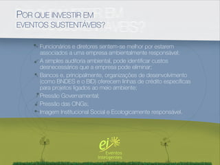 POR QUE INVESTIR EM
EVENTOS SUSTENTÁVEIS?

     Funcionários e diretores sentem-se melhor por estarem
     associados a uma empresa ambientalmente responsável;
     A simples auditoria ambiental, pode identiﬁcar custos
     desnecessários que a empresa pode eliminar;
     Bancos e, principalmente, organizações de desenvolvimento
     (como BNDES e o BID) oferecem linhas de crédito especíﬁcas
     para projetos ligados ao meio ambiente;
     Pressão Governamental;
     Pressão das ONGs;
     Imagem Institucional Social e Ecologicamente responsável.
 