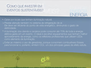 COMO QUE INVESTIR EM                                         ENERGIA
  EVENTOS SUSTENTÁVEIS?                                        ENERGIA
                                                               ENERGIA
Optar por locais que tenham iluminação natural.
Prestar atenção também no sistema de refrigeração de ar.
Ele deve ser eﬁciente do ponto de vista energético, diminuindo o gasto de
eletricidade.
A iluminação dos stands e cenários pode consumir até 75% de toda a energia
elétrica gasta em um evento. O ideal é escolher equipamentos que tenham melhor
aproveitamento da energia, como os reﬂetores proﬁssionais que utilizam LEDs
como elemento de iluminação.
Evitar ao máximo o uso de geradores, porque consomem combustíveis fósseis
para funcionar e, portanto, emitem CO2, um dos principais gases de efeito estufa.
 