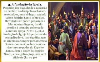 3. A fundação da Igreja.
Passados dez dias, desde a ascensão
do Senhor, os discípulos achavam-
se reunidos, num só lugar, quando
veio o Espírito Santo sobre eles.
Revestidos de poder, passaram a
falar noutras línguas, dando
ocasião à primeira colheita de
almas da Igreja (At 2.1-4,41). A
fundação da Igreja foi pentecostal e
evangelizadora. Isso significa que
só viremos a cumprir plenamente a
Grande Comissão se buscarmos e
vivermos no poder do Espírito
Santo. Sem o poder do Espírito
Santo, a evangelização jamais será
eficiente (Lc 24.49).
 