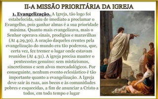1. Evangelização. A Igreja, tão logo foi
estabelecida, saiu de imediato a proclamar o
Evangelho, pois ganhar almas é a sua prioridade
máxima. Quanto mais evangelizava, mais o
Senhor operava sinais, prodígios e maravilhas
(At 4.29,30). A oração daqueles crentes pela
evangelização do mundo era tão poderosa, que,
certa vez, fez tremer o lugar onde estavam
reunidos (At 4.31). A igreja precisa manter o
pentecostes genuíno: sem misticismos,
sincretismos e sem alvos mercadológicos. Por
conseguinte, nenhum evento eclesiástico é tão
importante quanto a evangelização. A Igreja
deve sair às ruas, aos becos e às comunidades
pobres e esquecidas, a fim de anunciar a Cristo a
todos, em todo tempo e lugar
 