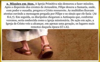 2. Missões em Atos. A Igreja Primitiva não demorou a fazer missões.
Após a dispersão dos crentes de Jerusalém, Filipe desceu a Samaria, onde,
com poder e ousadia, pregava o Cristo ressurreto. As multidões ficavam
atentas ouvindo a mensagem pregada por Filipe e os sinais que ele fazia (At
8.6,7). Em seguida, os discípulos chegaram a Antioquia que, conforme
veremos, seria conhecida como a igreja missionária. De ação em ação, a
Igreja de Cristo veio a alcançar, em apenas uma geração, os lugares mais
remotos daquela época (Cl 1.6).
 