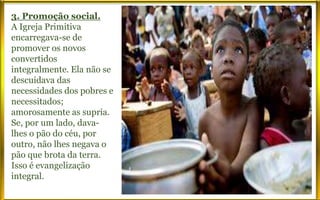 3. Promoção social.
A Igreja Primitiva
encarregava-se de
promover os novos
convertidos
integralmente. Ela não se
descuidava das
necessidades dos pobres e
necessitados;
amorosamente as supria.
Se, por um lado, dava-
lhes o pão do céu, por
outro, não lhes negava o
pão que brota da terra.
Isso é evangelização
integral.
 