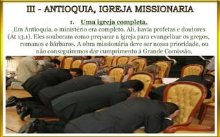 1. Uma igreja completa.
Em Antioquia, o ministério era completo. Ali, havia profetas e doutores
(At 13.1). Eles souberam como preparar a igreja para evangelizar os gregos,
romanos e bárbaros. A obra missionária deve ser nossa prioridade, ou
não conseguiremos dar cumprimento à Grande Comissão.
 