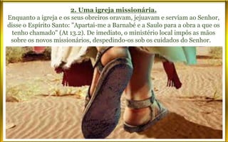 2. Uma igreja missionária.
Enquanto a igreja e os seus obreiros oravam, jejuavam e serviam ao Senhor,
disse o Espírito Santo: "Apartai-me a Barnabé e a Saulo para a obra a que os
tenho chamado" (At 13.2). De imediato, o ministério local impôs as mãos
sobre os novos missionários, despedindo-os sob os cuidados do Senhor. A
partir daquele momento, a Igreja de Cristo, irradiando-se a partir do Oriente
Médio, universaliza-se até chegar a você e a mim.
 