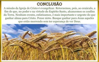 A missão da Igreja de Cristo é evangelizar. Retornemos, pois, ao cenáculo, a
fim de que, no poder e na virtude do Espírito Santo, alcancemos os confins
da Terra. Nenhum evento, enfatizamos, é mais importante e urgente do que
ganhar almas para Cristo. Pense nisto. Busque ganhar para Jesus aqueles
que estão morrendo sem ter esperança de ver Deus.
 