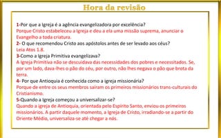 1-Por que a Igreja é a agência evangelizadora por excelência?
Porque Cristo estabeleceu a Igreja e deu a ela uma missão suprema, anunciar o
Evangelho a toda criatura.
2- O que recomendou Cristo aos apóstolos antes de ser levado aos céus?
Leia Atos 1.8.
3-Como a Igreja Primitiva evangelizava?
A Igreja Primitiva não se descuidava das necessidades dos pobres e necessitados. Se,
por um lado, dava-lhes o pão do céu, por outro, não lhes negava o pão que brota da
terra.
4- Por que Antioquia é conhecida como a igreja missionária?
Porque de entre os seus membros saíram os primeiros missionários trans-culturais do
Cristianismo.
5-Quando a Igreja começou a universalizar-se?
Quando a igreja de Antioquia, orientada pelo Espírito Santo, enviou os primeiros
missionários. A partir daquele momento, a Igreja de Cristo, irradiando-se a partir do
Oriente Médio, universaliza-se até chegar a nós.
 