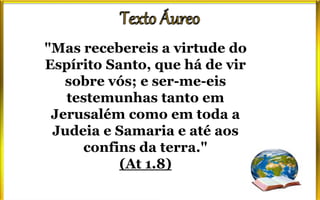 "Mas recebereis a virtude do
Espírito Santo, que há de vir
sobre vós; e ser-me-eis
testemunhas tanto em
Jerusalém como em toda a
Judeia e Samaria e até aos
confins da terra."
(At 1.8)
 
