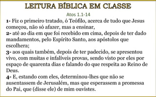 Atos 1.1-14
1- Fiz o primeiro tratado, ó Teófilo, acerca de tudo que Jesus
começou, não só afazer, mas a ensinar,
2- até ao dia em que foi recebido em cima, depois de ter dado
mandamentos, pelo Espírito Santo, aos apóstolos que
escolhera;
3- aos quais também, depois de ter padecido, se apresentou
vivo, com muitas e infalíveis provas, sendo visto por eles por
espaço de quarenta dias e falando do que respeita ao Reino de
Deus.
4- E, estando com eles, determinou-lhes que não se
ausentassem de Jerusalém, mas que esperassem a promessa
do Pai, que (disse ele) de mim ouvistes.
 