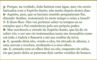 5- Porque, na verdade, João batizou com água, mas vós sereis
batizados com o Espírito Santo, não muito depois destes dias.
6- Aqueles, pois, que se haviam reunido perguntaram-lhe,
dizendo: Senhor, restaurarás tu neste tempo o reino a Israel?
7- E disse-lhes: Não vos pertence saber os tempos ou as
estações que o Pai estabeleceu pelo seu próprio poder.
8- Mas recebereis a virtude do Espírito Santo, que há de vir
sobre vós; e ser-me-eis testemunhas tanto em Jerusalém como
em toda a Judeia e Samaria e até aos confins da terra.
9- E, quando dizia isto, vendo-o eles, foi elevado às alturas, e
uma nuvem o recebeu, ocultando-o a seus olhos.
10- E, estando com os olhos fitos no céu, enquanto ele subia,
eis que junto deles se puseram dois varões vestidos de branco,
 