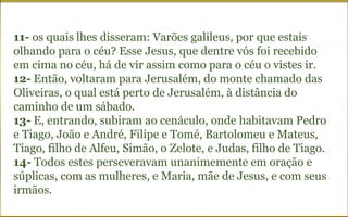 11- os quais lhes disseram: Varões galileus, por que estais
olhando para o céu? Esse Jesus, que dentre vós foi recebido
em cima no céu, há de vir assim como para o céu o vistes ir.
12- Então, voltaram para Jerusalém, do monte chamado das
Oliveiras, o qual está perto de Jerusalém, à distância do
caminho de um sábado.
13- E, entrando, subiram ao cenáculo, onde habitavam Pedro
e Tiago, João e André, Filipe e Tomé, Bartolomeu e Mateus,
Tiago, filho de Alfeu, Simão, o Zelote, e Judas, filho de Tiago.
14- Todos estes perseveravam unanimemente em oração e
súplicas, com as mulheres, e Maria, mãe de Jesus, e com seus
irmãos.
 