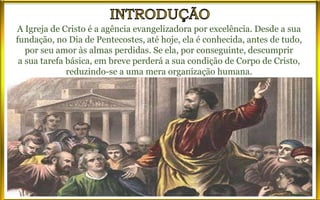 A Igreja de Cristo é a agência evangelizadora por excelência. Desde a sua
fundação, no Dia de Pentecostes, até hoje, ela é conhecida, antes de tudo,
por seu amor às almas perdidas. Se ela, por conseguinte, descumprir
a sua tarefa básica, em breve perderá a sua condição de Corpo de Cristo,
reduzindo-se a uma mera organização humana.
 