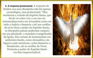 2. A resposta pentecostal. A resposta do
Senhor aos seus discípulos não foi apenas
escatológica, mas pentecostal: "Mas
recebereis a virtude do Espírito Santo, que
há de vir sobre vós; e ser-me-eis
testemunhas tanto em Jerusalém como em
toda a Judeia e Samaria e até aos confins
da terra“Sem o poder do Espírito Santo,
os discípulos jamais poderiam cumprir,
em sua plenitude, o mandato evangelizador
da Igreja. Eles teriam de testemunhar em
ambientes hostis, como Jerusalém; em
lugares nada amistosos, como Samaria; e,
finalmente, até os confins da Terra.
Portanto,o poder do Espírito Santo
era-lhes imprescindível.
 