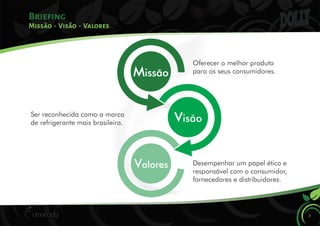 Briefing
9
Missão - Visão - Valores
Oferecer o melhor produto
para os seus consumidores.
Ser reconhecida como a marca
de refrigerante mais brasileira.
Desempenhar um papel ético e
responsável com o consumidor,
fornecedores e distribuidores.
Missão
Visão
Valores
 